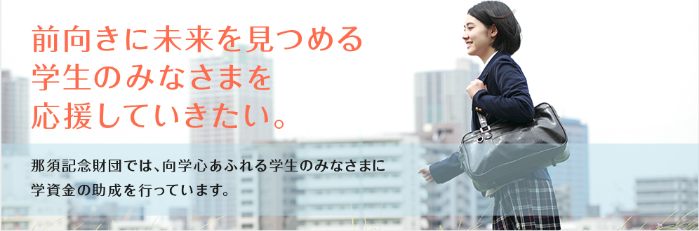 前向きに未来を見つめる学生のみなさまを応援していきたい。那須記念財団では、向学心あふれる学生のみなさまに学資金の助成を行っています。